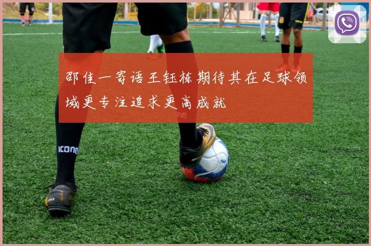 邵佳一寄语王钰栋期待其在足球领域更专注追求更高成就