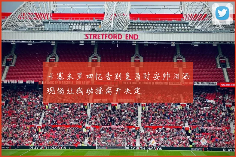 卡塞米罗回忆告别皇马时安帅泪洒现场让我动摇离开决定