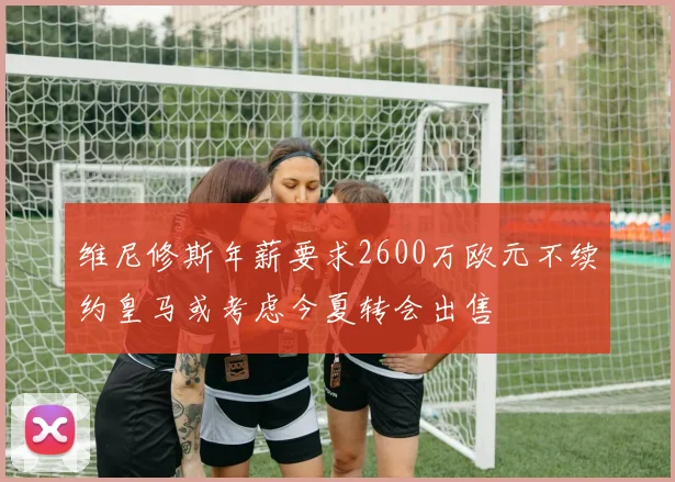 维尼修斯年薪要求2600万欧元不续约皇马或考虑今夏转会出售