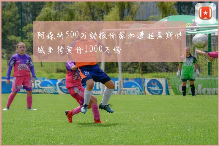 阿森纳500万镑报价蒙加遭拒莱斯特城坚持要价1000万镑