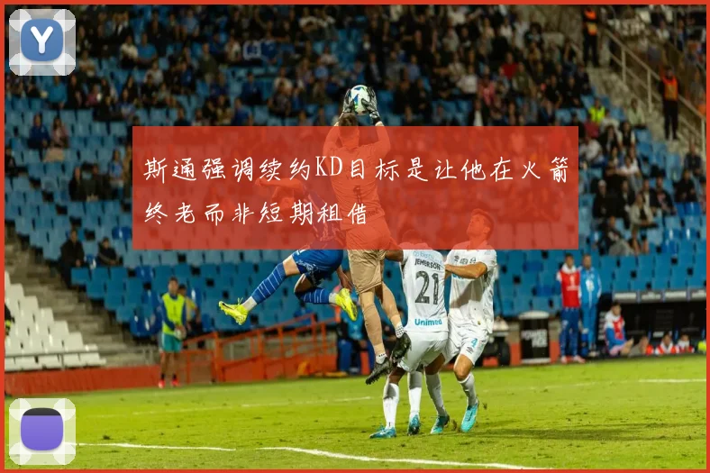 斯通强调续约KD目标是让他在火箭终老而非短期租借