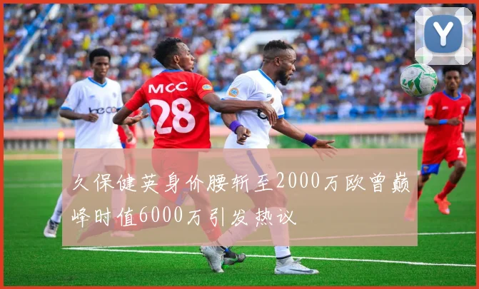 久保健英身价腰斩至2000万欧曾巅峰时值6000万引发热议