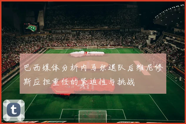 巴西媒体分析内马尔退队后维尼修斯应担重任的紧迫性与挑战