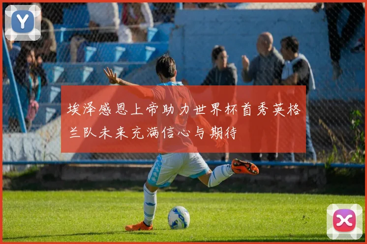 埃泽感恩上帝助力世界杯首秀英格兰队未来充满信心与期待