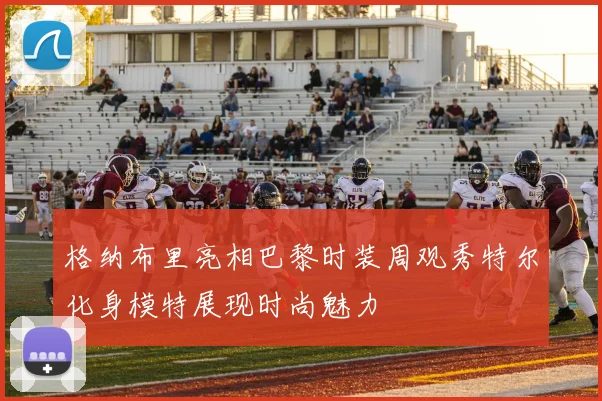 格纳布里亮相巴黎时装周观秀特尔化身模特展现时尚魅力