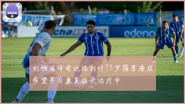 利物浦传奇达格利什75岁罹患癌症希望早日康复接受治疗中