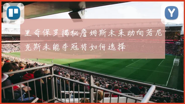 里奇保罗揭秘詹姆斯未来动向若尼克斯未能夺冠将如何选择