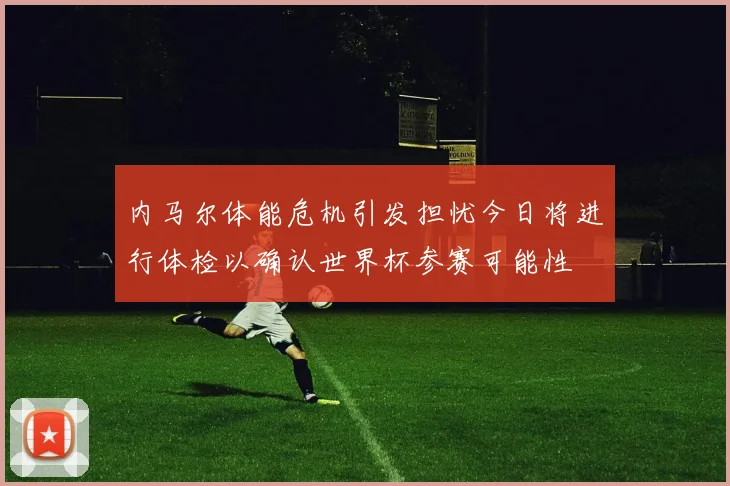 内马尔体能危机引发担忧今日将进行体检以确认世界杯参赛可能性
