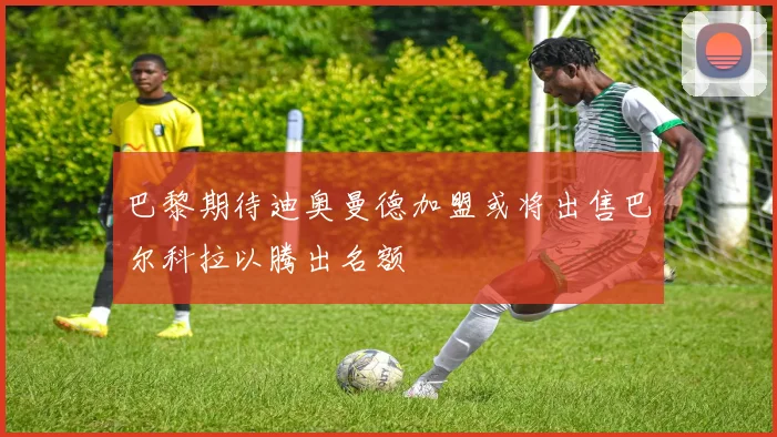 巴黎期待迪奥曼德加盟或将出售巴尔科拉以腾出名额