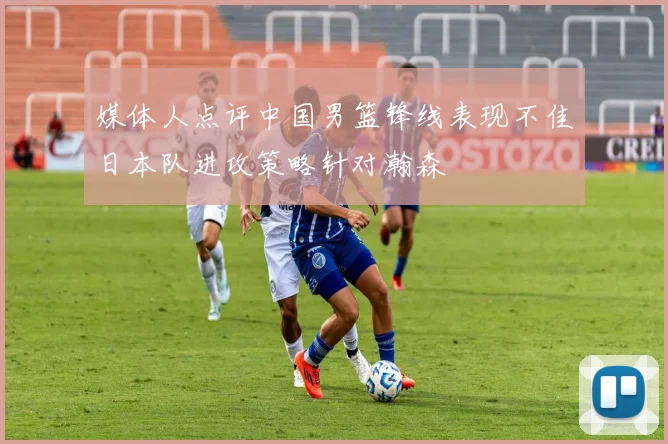 媒体人点评中国男篮锋线表现不佳日本队进攻策略针对瀚森