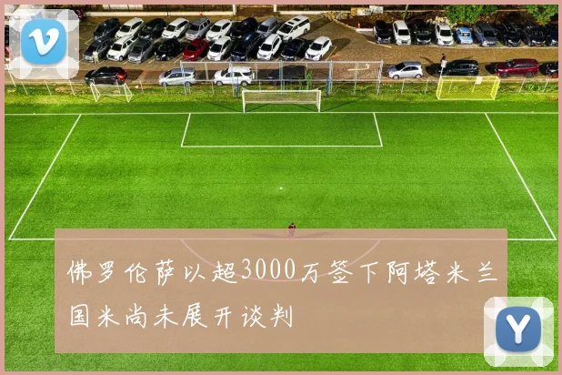 佛罗伦萨以超3000万签下阿塔米兰国米尚未展开谈判