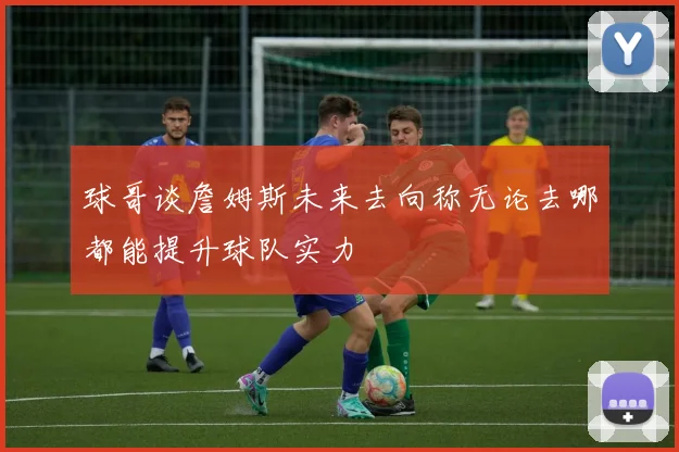 球哥谈詹姆斯未来去向称无论去哪都能提升球队实力