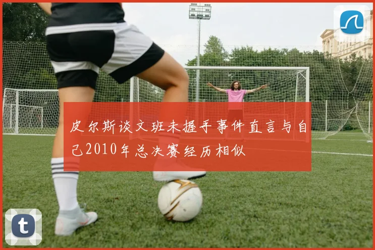 皮尔斯谈文班未握手事件直言与自己2010年总决赛经历相似